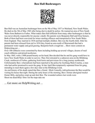 Ben Hall Bushrangers
Ben Hall was an Australian bushranger born on the 9th of May 1837 in Maitland, New South Wales.
He died on the 5th of May 1965 after being shot to death by police. He roamed an area of New South
Wales from Bathurst to Forbes. What makes Ben Hall different from many other bushrangers is that he
was never directly responsible for anyone s death. His parents were Benjamin Hall and Eliza Somers.
Both of them had been convicted for minor stealing offences and transported to New South Wales
from England. They married in 1834 and had multiple children. Ben was the fourth child. After his
parents had been released from jail in 1834 they found an area north of Murrurundi that had a
permanent water supply and good grazing. Benjamin built a rough hut ... Show more content on
Helpwriting.net ...
Over 100 robberies were committed by them including holding up several villages, dozens of mail
coach robberies and prized racehorses.
In May 1865, with a 1000 pound bounty on his head, Ben decided that he and his gang would have to
leave New South Wales in order to survive. They first retreated to a unknown area on the Billabong
Creek, northwest of Forbes, gathering fresh horse and provisions for a long journey northwards.
Unfortunately Ben s whereabouts had been reported to the police by Goobang Mick Coneley, a man
who had earlier promised to assist the gang. In late April Ben temporarily separated from his gang,
intending to meet them again a few days later at the Billabong Creek.
An oral history of his death stated that Ben s friend , Mick Connolly, told policemen the Ben would be
visiting his house that night. During the early hours of the morning, Ben s former aboriginal tracker
friend, Billy, and police crept up and shot Ben. The wounded outlaws last words were
Shoot me dead Billy! Don t let the traps take me
... Get more on HelpWriting.net ...
 