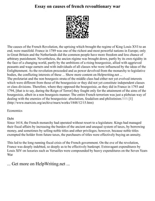 Essay on causes of french revoultionary war
The causes of the French Revolution, the uprising which brought the regime of King Louis XVI to an
end, were manifold. France in 1789 was one of the richest and most powerful nations in Europe; only
in Great Britain and the Netherlands did the common people have more freedom and less chance of
arbitrary punishment. Nevertheless, the ancien régime was brought down, partly by its own rigidity in
the face of a changing world, partly by the ambitions of a rising bourgeoisie, allied with aggrieved
peasants and wage earners and with individuals of all classes who were influenced by the ideas of the
Enlightenment. As the revolution proceeded and as power devolved from the monarchy to legislative
bodies, the conflicting interests of these ... Show more content on Helpwriting.net ...
The proletariat and the non bourgeois strata of the middle class had either not yet evolved interests
which were different from those of the bourgeoisie or they did not yet constitute independent classes
or class divisions. Therefore, where they opposed the bourgeoisie, as they did in France in 1793 and
1794, [that is to say, during the Reign of Terror] they fought only for the attainment of the aims of the
bourgeoisie, albeit in a non bourgeois manner. The entire French terrorism was just a plebeian way of
dealing with the enemies of the bourgeoisie: absolutism, feudalism and philistinism. [1]
(http://www.marxists.org/archive/marx/works/1848/12/15.htm)
Economics
Debt
Since 1614, the French monarchy had operated without resort to a legislature. Kings had managed
their fiscal affairs by increasing the burden of the ancient and unequal system of taxes, by borrowing
money, and sometimes by selling noble titles and other privileges; however, because noble titles
exempted the holder from future taxes, the purchasers of titles were effectively buying an annuity.
This led to the long running fiscal crisis of the French government. On the eve of the revolution,
France was deeply indebted, so deeply as to be effectively bankrupt. Extravagant expenditures by
Louis XIV on luxuries such as Versailles were compounded by heavy expenditures on the Seven Years
War
... Get more on HelpWriting.net ...
 