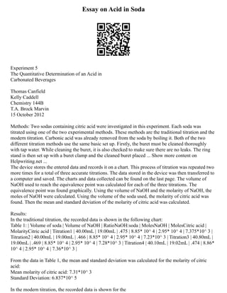 Essay on Acid in Soda
Experiment 5
The Quantitative Determination of an Acid in
Carbonated Beverages
Thomas Canfield
Kelly Caddell
Chemistry 144B
T.A. Brock Marvin
15 October 2012
Methods: Two sodas containing citric acid were investigated in this experiment. Each soda was
titrated using one of the two experimental methods. These methods are the traditional titration and the
modern titration. Carbonic acid was already removed from the soda by boiling it. Both of the two
different titration methods use the same basic set up. Firstly, the buret must be cleaned thoroughly
with tap water. While cleaning the buret, it is also checked to make sure there are no leaks. The ring
stand is then set up with a buret clamp and the cleaned buret placed ... Show more content on
Helpwriting.net ...
The device stores the entered data and records it on a chart. This process of titration was repeated two
more times for a total of three accurate titrations. The data stored in the device was then transferred to
a computer and saved. The charts and data collected can be found on the last page. The volume of
NaOH used to reach the equivalence point was calculated for each of the three titrations. The
equivalence point was found graphically. Using the volume of NaOH and the molarity of NaOH, the
moles of NaOH were calculated. Using the volume of the soda used, the molarity of citric acid was
found. Then the mean and standard deviation of the molarity of citric acid was calculated.
Results:
In the traditional titration, the recorded data is shown in the following chart:
Table 1: | Volume of soda | Volume of NaOH | RatioNaOH:soda | MolesNaOH | MolesCitric acid |
MolarityCitric acid | Titration1 | 40.00mL | 19.00mL | .475 | 8.85* 10^ 4 | 2.95* 10^ 4 | 7.375*10^ 3 |
Titration2 | 40.00mL | 19.00mL | .466 | 8.85* 10^ 4 | 2.95* 10^ 4 | 7.23*10^ 3 | Titration3 | 40.80mL |
19.00mL | .469 | 8.85* 10^ 4 | 2.95* 10^ 4 | 7.28*10^ 3 | Titration4 | 40.10mL | 19.02mL | .474 | 8.86*
10^ 4 | 2.95* 10^ 4 | 7.36*10^ 3 |
From the data in Table 1, the mean and standard deviation was calculated for the molarity of citric
acid:
Mean molarity of citric acid: 7.31*10^ 3
Standard Deviation: 6.837*10^ 5
In the modern titration, the recorded data is shown for the
 