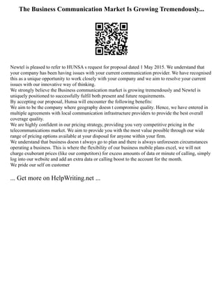 The Business Communication Market Is Growing Tremendously...
Newtel is pleased to refer to HUNSA s request for proposal dated 1 May 2015. We understand that
your company has been having issues with your current communication provider. We have recognised
this as a unique opportunity to work closely with your company and we aim to resolve your current
issues with our innovative way of thinking.
We strongly believe the Business communication market is growing tremendously and Newtel is
uniquely positioned to successfully fulfil both present and future requirements.
By accepting our proposal, Hunsa will encounter the following benefits:
We aim to be the company where geography doesn t compromise quality. Hence, we have entered in
multiple agreements with local communication infrastructure providers to provide the best overall
coverage quality.
We are highly confident in our pricing strategy, providing you very competitive pricing in the
telecommunications market. We aim to provide you with the most value possible through our wide
range of pricing options available at your disposal for anyone within your firm.
We understand that business doesn t always go to plan and there is always unforeseen circumstances
operating a business. This is where the flexibility of our business mobile plans excel, we will not
charge exuberant prices (like our competitors) for excess amounts of data or minute of calling, simply
log into our website and add an extra data or calling boost to the account for the month.
We pride our self on customer
... Get more on HelpWriting.net ...
 