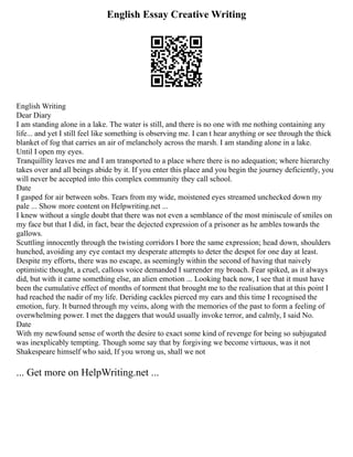English Essay Creative Writing
English Writing
Dear Diary
I am standing alone in a lake. The water is still, and there is no one with me nothing containing any
life... and yet I still feel like something is observing me. I can t hear anything or see through the thick
blanket of fog that carries an air of melancholy across the marsh. I am standing alone in a lake.
Until I open my eyes.
Tranquillity leaves me and I am transported to a place where there is no adequation; where hierarchy
takes over and all beings abide by it. If you enter this place and you begin the journey deficiently, you
will never be accepted into this complex community they call school.
Date
I gasped for air between sobs. Tears from my wide, moistened eyes streamed unchecked down my
pale ... Show more content on Helpwriting.net ...
I knew without a single doubt that there was not even a semblance of the most miniscule of smiles on
my face but that I did, in fact, bear the dejected expression of a prisoner as he ambles towards the
gallows.
Scuttling innocently through the twisting corridors I bore the same expression; head down, shoulders
hunched, avoiding any eye contact my desperate attempts to deter the despot for one day at least.
Despite my efforts, there was no escape, as seemingly within the second of having that naively
optimistic thought, a cruel, callous voice demanded I surrender my broach. Fear spiked, as it always
did, but with it came something else, an alien emotion ... Looking back now, I see that it must have
been the cumulative effect of months of torment that brought me to the realisation that at this point I
had reached the nadir of my life. Deriding cackles pierced my ears and this time I recognised the
emotion, fury. It burned through my veins, along with the memories of the past to form a feeling of
overwhelming power. I met the daggers that would usually invoke terror, and calmly, I said No.
Date
With my newfound sense of worth the desire to exact some kind of revenge for being so subjugated
was inexplicably tempting. Though some say that by forgiving we become virtuous, was it not
Shakespeare himself who said, If you wrong us, shall we not
... Get more on HelpWriting.net ...
 