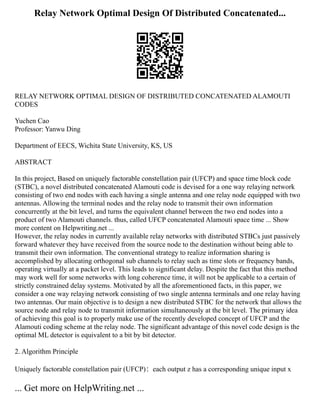 Relay Network Optimal Design Of Distributed Concatenated...
RELAY NETWORK OPTIMAL DESIGN OF DISTRIBUTED CONCATENATED ALAMOUTI
CODES
Yuchen Cao
Professor: Yanwu Ding
Department of EECS, Wichita State University, KS, US
ABSTRACT
In this project, Based on uniquely factorable constellation pair (UFCP) and space time block code
(STBC), a novel distributed concatenated Alamouti code is devised for a one way relaying network
consisting of two end nodes with each having a single antenna and one relay node equipped with two
antennas. Allowing the terminal nodes and the relay node to transmit their own information
concurrently at the bit level, and turns the equivalent channel between the two end nodes into a
product of two Alamouti channels. thus, called UFCP concatenated Alamouti space time ... Show
more content on Helpwriting.net ...
However, the relay nodes in currently available relay networks with distributed STBCs just passively
forward whatever they have received from the source node to the destination without being able to
transmit their own information. The conventional strategy to realize information sharing is
accomplished by allocating orthogonal sub channels to relay such as time slots or frequency bands,
operating virtually at a packet level. This leads to significant delay. Despite the fact that this method
may work well for some networks with long coherence time, it will not be applicable to a certain of
strictly constrained delay systems. Motivated by all the aforementioned facts, in this paper, we
consider a one way relaying network consisting of two single antenna terminals and one relay having
two antennas. Our main objective is to design a new distributed STBC for the network that allows the
source node and relay node to transmit information simultaneously at the bit level. The primary idea
of achieving this goal is to properly make use of the recently developed concept of UFCP and the
Alamouti coding scheme at the relay node. The significant advantage of this novel code design is the
optimal ML detector is equivalent to a bit by bit detector.
2. Algorithm Principle
Uniquely factorable constellation pair (UFCP)：each output z has a corresponding unique input x
... Get more on HelpWriting.net ...
 