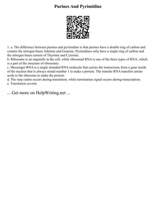 Purines And Pyrimidine
1. a. The difference between purines and pyrimidine is that purines have a double ring of carbon and
contain the nitrogen bases Adenine and Guanine. Pyrimidines only have a single ring of carbon and
the nitrogen bases consist of Thymine and Cytosine.
b. Ribosome is an organelle in the cell, while ribosomal RNA is one of the three types of RNA, which
is a part of the structure of ribosomes.
c. Messenger RNA is a single stranded RNA molecule that carries the instructions from a gene inside
of the nucleus that is always strand number 1 to make a protein. The transfer RNA transfers amino
acids to the ribosome to make the protein.
d. The stop codon occurs during translation, while termination signal occurs during transcription.
e. Translation coverts
... Get more on HelpWriting.net ...
 