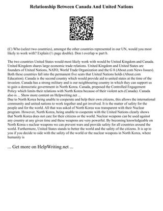 Relationship Between Canada And United Nations
(C) Who (select two countries), amongst the other countries represented in our UN, would you most
likely to work with? Explain (½ page double). Don t overlap w part b.
The two countries United States would most likely work with would be United Kingdom and Canada.
United Kingdom shares large economic trade relations. United Kingdom and United States are
founders of United Nations, NATO, World Trade Organization and the G 8 (About.com News Issues).
Both these countries fall into the permanent five seats that United Nations holds (About.com
Education). Canada is the second country which would provide aid to united states at the time of the
invasion. Canada has a strong military and is our neighbouring country in which they can support us
to gain a democratic government in North Korea. Canada, proposed the Controlled Engagement
Policy which limits their relations with North Korea because of their violent acts (Canada). Canada
also is ... Show more content on Helpwriting.net ...
Due to North Korea being unable to cooperate and help their own citizens, this allows the international
community and united nations to work together and get involved. It is the matter of safety for the
people and for the world. All that was asked of North Korea was transparent with their Nuclear
program. However, North Korea, being unable to cooperate with the United Nations clearly shows
that North Korea does not care for their citizens or the world. Nuclear weapons can be used against
any country at any given time and these weapons are very powerful. By becoming knowledgeable on
North Korea s nuclear weapons we can prevent wars and provide safety for all countries around the
world. Furthermore, United States stands to better the world and the safety of the citizens. It is up to
you if you decide to side with the safety of the world or the nuclear weapons in North Korea, where
humanity is
... Get more on HelpWriting.net ...
 