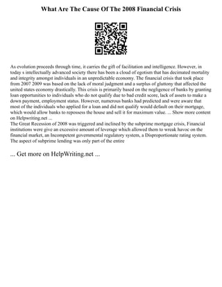What Are The Cause Of The 2008 Financial Crisis
As evolution proceeds through time, it carries the gift of facilitation and intelligence. However, in
today s intellectually advanced society there has been a cloud of egotism that has decimated mortality
and integrity amongst individuals in an unpredictable economy. The financial crisis that took place
from 2007 2009 was based on the lack of moral judgment and a surplus of gluttony that affected the
united states economy drastically. This crisis is primarily based on the negligence of banks by granting
loan opportunities to individuals who do not qualify due to bad credit score, lack of assets to make a
down payment, employment status. However, numerous banks had predicted and were aware that
most of the individuals who applied for a loan and did not qualify would default on their mortgage,
which would allow banks to repossess the house and sell it for maximum value. ... Show more content
on Helpwriting.net ...
The Great Recession of 2008 was triggered and inclined by the subprime mortgage crisis, Financial
institutions were give an excessive amount of leverage which allowed them to wreak havoc on the
financial market, an Incompetent governmental regulatory system, a Disproportionate rating system.
The aspect of subprime lending was only part of the entire
... Get more on HelpWriting.net ...
 
