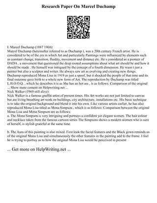 Research Paper On Marcel Duchamp
I. Marcel Duchamp (1887 1968):
Marcel Duchamp (hereinafter referred to as Duchamp ), was a 20th century French artist. He is
considered to be of the era in which Art and particularly Paintings were influenced by elements such
as constant change, transition, fluidity, movement and distance etc. He s considered as a pioneer of
DADA , a movement that questioned the deep rooted assumptions about what art should be and how it
should be made . He himself was intrigued by the concept of a fourth dimension. He wasn t just a
painter but also a sculptor and writer. He always saw art as evolving and creating new things.
Duchamp reproduced Mona Lisa in 1919 as just a spoof, but it shocked the people of that time and its
final outcome gave birth to a whole new form of Art. The reproduction by Duchamp was titled
L.H.O.O.Q. , which he describes it is as She has an hot ass , is as follows: Comparison of the original
... Show more content on Helpwriting.net ...
Nick Walker (1969 still alive):
Nick Walker is a famous graffiti artist of present times. His Art works are not just limited to canvas
but are living breathing art work on buildings, city architecture, installations etc. His basic technique
is to take the original background and blend it into his own. Like various artists earlier, he has also
reproduced Mona Lisa titled as Mona Simpson , which is as follows: Comparison between the original
Mona Lisa and Mona Simpson are as follows:
a. The Mona Simpson is very intriguing and portrays a confident yet elegant women. The hair colour
and necklace taken from the famous cartoon series The Simpsons shows a modern women who is sure
of herself, is stylish graceful at the same time.
b. The Aura of this painting is also mixed. First look the facial features and the Black gown reminds us
of the original Mona Lisa and simultaneously the other features in the painting add to the frame. I feel
he is trying to portray as to how the original Mona Lisa would be perceived in present
... Get more on HelpWriting.net ...
 