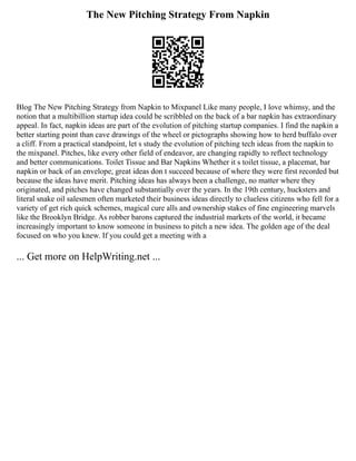The New Pitching Strategy From Napkin
Blog The New Pitching Strategy from Napkin to Mixpanel Like many people, I love whimsy, and the
notion that a multibillion startup idea could be scribbled on the back of a bar napkin has extraordinary
appeal. In fact, napkin ideas are part of the evolution of pitching startup companies. I find the napkin a
better starting point than cave drawings of the wheel or pictographs showing how to herd buffalo over
a cliff. From a practical standpoint, let s study the evolution of pitching tech ideas from the napkin to
the mixpanel. Pitches, like every other field of endeavor, are changing rapidly to reflect technology
and better communications. Toilet Tissue and Bar Napkins Whether it s toilet tissue, a placemat, bar
napkin or back of an envelope, great ideas don t succeed because of where they were first recorded but
because the ideas have merit. Pitching ideas has always been a challenge, no matter where they
originated, and pitches have changed substantially over the years. In the 19th century, hucksters and
literal snake oil salesmen often marketed their business ideas directly to clueless citizens who fell for a
variety of get rich quick schemes, magical cure alls and ownership stakes of fine engineering marvels
like the Brooklyn Bridge. As robber barons captured the industrial markets of the world, it became
increasingly important to know someone in business to pitch a new idea. The golden age of the deal
focused on who you knew. If you could get a meeting with a
... Get more on HelpWriting.net ...
 