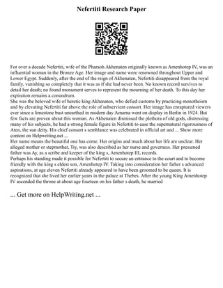 Nefertiti Research Paper
For over a decade Nefertiti, wife of the Pharaoh Akhenaten originally known as Amenhotep IV, was an
influential woman in the Bronze Age. Her image and name were renowned throughout Upper and
Lower Egypt. Suddenly, after the end of the reign of Akhenaten, Nefertiti disappeared from the royal
family, vanishing so completely that it was as if she had never been. No known record survives to
detail her death; no found monument serves to represent the mourning of her death. To this day her
expiration remains a conundrum.
She was the beloved wife of heretic king Akhenaten, who defied customs by practicing monotheism
and by elevating Nefertiti far above the role of subservient consort. Her image has enraptured viewers
ever since a limestone bust unearthed in modern day Amarna went on display in Berlin in 1924. But
few facts are proven about this woman. As Akhenaten dismissed the plethora of old gods, distressing
many of his subjects, he had a strong female figure in Nefertiti to ease the supernatural rigorousness of
Aten, the sun deity. His chief consort s semblance was celebrated in official art and ... Show more
content on Helpwriting.net ...
Her name means the beautiful one has come. Her origins and much about her life are unclear. Her
alleged mother or stepmother, Tiy, was also described as her nurse and governess. Her presumed
father was Ay, as a scribe and keeper of the king s, Amenhotep III, records.
Perhaps his standing made it possible for Nefertiti to secure an entrance to the court and to become
friendly with the king s eldest son, Amenhotep IV. Taking into consideration her father s advanced
aspirations, at age eleven Nefertiti already appeared to have been groomed to be queen. It is
recognized that she lived her earlier years in the palace at Thebes. After the young King Amenhotep
IV ascended the throne at about age fourteen on his father s death, he married
... Get more on HelpWriting.net ...
 