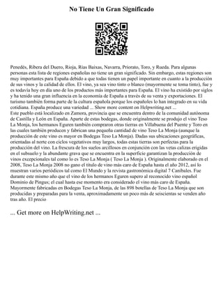 No Tiene Un Gran Significado
Penedés, Ribera del Duero, Rioja, Rías Baixas, Navarra, Priorato, Toro, y Rueda. Para algunas
personas esta lista de regiones españolas no tiene un gran significado. Sin embargo, estas regiones son
muy importantes para España debido a que todas tienen un papel importante en cuanto a la producción
de sus vinos y la calidad de ellos. El vino, ya sea vino tinto o blanco (mayormente se toma tinto), fue y
es todavía hoy en día uno de los productos más importantes para España. El vino ha existido por siglos
y ha tenido una gran influencia en la economía de España a través de su venta y exportaciones. El
turismo también forma parte de la cultura española porque los españoles lo han integrado en su vida
cotidiana. España produce una variedad ... Show more content on Helpwriting.net ...
Este pueblo está localizado en Zamora, provincia que se encuentra dentro de la comunidad autónoma
de Castilla y León en España. Aparte de estas bodegas, donde originalmente se produjo el vino Teso
La Monja, los hermanos Eguren también compraron otras tierras en Villabuena del Puente y Toro en
las cuales también producen y fabrican una pequeña cantidad de vino Teso La Monja (aunque la
producción de este vino es mayor en Bodegas Teso La Monja). Dadas sus ubicaciones geográficas,
orientadas al norte con ciclos vegetativos muy largos, todas estas tierras son perfectas para la
producción del vino. La frescura de los suelos arcillosos en conjunción con las vetas calizas erigidas
en el subsuelo y la abundante grava que se encuentra en la superficie garantizan la producción de
vinos excepcionales tal como lo es Teso La Monja ( Teso La Monja ). Originalmente elaborado en el
2008, Teso La Monja 2008 no gano el título de vino más caro de España hasta el año 2012, así lo
muestran varios periódicos tal como El Mundo y la revista gastronómica digital 7 Caníbales. Fue
durante este mismo año que el vino de los hermanos Eguren supero al reconocido vino español
Dominio de Pingus; el cual hasta ese momento era considerado el vino más caro de España.
Mayormente fabricadas en Bodegas Teso La Monja, de las 898 botellas de Teso La Monja que son
producidas y preparadas para la venta, aproximadamente un poco más de seiscientas se venden año
tras año. El precio
... Get more on HelpWriting.net ...
 