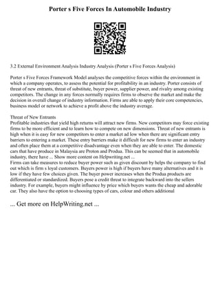 Porter s Five Forces In Automobile Industry
3.2 External Environment Analysis Industry Analysis (Porter s Five Forces Analysis)
Porter s Five Forces Framework Model analyses the competitive forces within the environment in
which a company operates, to assess the potential for profitability in an industry. Porter consists of
threat of new entrants, threat of substitute, buyer power, supplier power, and rivalry among existing
competitors. The change in any forces normally requires firms to observe the market and make the
decision in overall change of industry information. Firms are able to apply their core competencies,
business model or network to achieve a profit above the industry average.
Threat of New Entrants
Profitable industries that yield high returns will attract new firms. New competitors may force existing
firms to be more efficient and to learn how to compete on new dimensions. Threat of new entrants is
high when it is easy for new competitors to enter a market ad low when there are significant entry
barriers to entering a market. These entry barriers make it difficult for new firms to enter an industry
and often place them at a competitive disadvantage even when they are able to enter. The domestic
cars that have produce in Malaysia are Proton and Produa. This can be seemed that in automobile
industry, there have ... Show more content on Helpwriting.net ...
Firms can take measures to reduce buyer power such as given discount by helps the company to find
out which is firm s loyal customers. Buyers power is high if buyers have many alternatives and it is
low if they have few choices given. The buyer power increases when the Produa products are
differentiated or standardized. Buyers pose a credit threat to integrate backward into the sellers
industry. For example, buyers might influence by price which buyers wants the cheap and adorable
car. They also have the option to choosing types of cars, colour and others additional
... Get more on HelpWriting.net ...
 