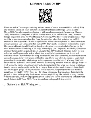 Literature Review On HIV
Literature review The emergence of drug resistant strains of human immunodeficiency virus( HIV)
and treatment failure can result from non adherence to antiretroviral therapy (ART). (Michel
Morin;2000) Non adherences to medication is widespread among patients (Margaret A. Chesney;
2000).An estimated average rate of patient that non adhere to the antiretroviral (ARV) treatment
therapy ranges from about 50 70%( Margaret A. Chesney; 2000) HIV becomes drug resistance when
the ARV treatments are not adhered to. Once the patient has taken their antiretroviral (ARVs)
medication then stops the HIV is able to replicate and will do so at a rapid rate. As a result mutations
are very common (Jen Gorgan and Ruth Suter;2009) There can be one or more mutations that might
block the working of the ARVS making them less effected or even completely ineffective. i.e. the
virus will become resistant to any of the drugs and multiply. (Jen Gorgan and Ruth Suter;2009) There
are many factors as to why patients do not adhere to their ARV treatment. The main factors for non
adherence would appear to be patient related, this would include patients that are alcohol and
substance abusers. However there are many other reasons, that could contribute, such as inconvenient
dosing frequency, dietary restrictions, pill burden, side effects, area which the patient is located and
patient health care provider relationships; and the system of care (Margaret A. Chesney; 2000) this
factors/reasons mentioned above can be improved by clarifying treatment plans and perhaps be able to
work around the patient schedule or lifestyle also the patient and their loved ones should be educated
in order to understand the risks and for the to create a financial plan. Medical centers/clinics should
also have support groups for the patients and should distribute pamphlets (like the ones that have
added been provided by ICAS) There are HIV related stigmas and discriminations that refer to the
prejudice, abuse and negativity that is shown towards people living HIV and aids.in many countries
with available data, over 50%of people have been said to have shown discriminatory attitude toward
people living with HIV and AIDS. These stigmas have made people living with this
... Get more on HelpWriting.net ...
 
