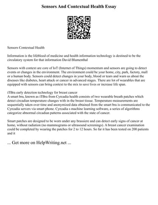 Sensors And Contextual Health Essay
Sensors Contextual Health
Information is the lifeblood of medicine and health information technology is destined to be the
circulatory system for that information David Blumenthal
Sensors with context are core of IoT (Internet of Things) momentum and sensors are going to detect
events or changes in the environment. The environment could be your home, city, park, factory, mall
or a human body. Sensors could detect changes in your body, blood or tears and warn us about the
diseases like diabetes, heart attack or cancer in advanced stages. There are lot of wearables that are
equipped with sensors can bring context to the mix to save lives or increase life span.
iTBra early detection technology for breast cancer
A smart bra, known as iTBra from Cyrcadia health consists of two wearable breath patches which
detect circadian temperature changes with in the breast tissue. Temperature measurements are
sequentially taken over time and anonymized data obtained from the smart bra is communicated to the
Cyrcadia servers via smart phone. Cyrcadia s machine learning software, a series of algorithms
categorize abnormal circadian patterns associated with the state of cancer.
Smart patches are designed to be worn under any brassiere and can detect early signs of cancer at
home, without radiation (no mammograms or ultrasound screenings). A breast cancer examination
could be completed by wearing the patches for 2 to 12 hours. So far it has been tested on 200 patients
and it
... Get more on HelpWriting.net ...
 