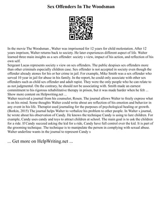 Sex Offenders In The Woodsman
In the movie The Woodsman , Walter was imprisoned for 12 years for child molestation. After 12
years imprison, Walter returns back to society. He later experiences different aspect of life. Walter
learned three main insights as a sex offender: society s view, impact of his action, and reflection of his
own self.
Sergeant Lucas represents society s view on sex offenders. The public despises sex offenders more
than other criminals especially children case. Sex offender is not accepted in society even though the
offender already atones for his or her crime in jail. For example, Mike Smith was a sex offender who
served 10 year in jail for abuse in his family. In the report, he could only associate with other sex
offenders such as child sex offender and adult rapist. They were the only people who he can relate to
as not judgmental. On the contrary, he should not be associating with. Smith made an earnest
commitment to his rigorous rehabilitative therapy in prison, but it was made harder when he felt ...
Show more content on Helpwriting.net ...
Walter received a journal from his counselor, Rosen. The journal allows Walter to freely express what
is on his mind. Some thoughts Walter could write about are reflection of his emotion and behavior in
any event in his life. Therapist used journaling for the purposes of psychological healing or growth.
(Borkin, 2015) The journal helps Walter to verbalize his problem to other people. In Walter s journal,
he wrote about his observation of Candy. He knows the technique Candy is using to lure children. For
example, Candy uses candy and toys to attract children at school. The main goal is to ask the children
for a ride. If Candy succeed asking the kid for a ride, Candy have full control over the kid. It is part of
the grooming technique. The technique is to manipulate the person in complying with sexual abuse.
Walter underline wants in the journal to represent Candy s
... Get more on HelpWriting.net ...
 