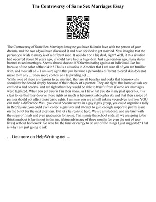 The Controversy of Same Sex Marriages Essay
The Controversy of Same Sex Marriages Imagine you have fallen in love with the person of your
dreams, and the two of you have discussed it and have decided to get married. Now imagine that the
person you wish to marry is of a different race. It wouldn t be a big deal, right? Well, if this situation
had occurred about 50 years ago, it would have been a huge deal. Just a generation ago, many states
banned mixed marriages. Seems absurd, doesn t it? Discriminating against an individual like that
because of the color of their skin? This is a situation in America that I am sure all of you are familiar
with, and most all of us I am sure agree that just because a person has different colored skin does not
make them any ... Show more content on Helpwriting.net ...
While none of these are reasons to get married, they are all benefits and perks that homosexuals
should not be denied simply because of their choice of a partner. They are rights that homosexuals are
entitled to and deserve, and are rights that they would be able to benefit from if same sex marriages
were legalized. When you put yourself in their shoes, as I have had you do in my past speeches, it is
clear to see that they deserve these rights as much as heterosexual couples do, and that their choice of
partner should not affect these basic rights. I am sure you are all still asking yourselves just how YOU
can make a difference. Well, you could become active in a gay rights group, you could organize a rally
in Red Square, you could even collect signatures and attempt to gain enough support to put the issue
on the ballot for the next elections. But let s be realistic here. We are all students, and are busy with
the stress of finals and even graduation for some. The minute that school ends, all we are going to be
thinking about is laying out in the sun, taking advantage of three months (or even the rest of your
lives) without homework. So who has the time or energy to do any of the things I just suggested? That
is why I am just going to ask
... Get more on HelpWriting.net ...
 