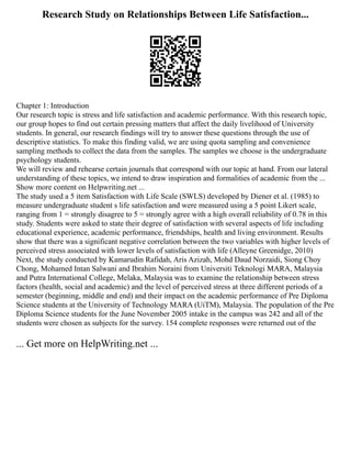 Research Study on Relationships Between Life Satisfaction...
Chapter 1: Introduction
Our research topic is stress and life satisfaction and academic performance. With this research topic,
our group hopes to find out certain pressing matters that affect the daily livelihood of University
students. In general, our research findings will try to answer these questions through the use of
descriptive statistics. To make this finding valid, we are using quota sampling and convenience
sampling methods to collect the data from the samples. The samples we choose is the undergraduate
psychology students.
We will review and rehearse certain journals that correspond with our topic at hand. From our lateral
understanding of these topics, we intend to draw inspiration and formalities of academic from the ...
Show more content on Helpwriting.net ...
The study used a 5 item Satisfaction with Life Scale (SWLS) developed by Diener et al. (1985) to
measure undergraduate student s life satisfaction and were measured using a 5 point Likert scale,
ranging from 1 = strongly disagree to 5 = strongly agree with a high overall reliability of 0.78 in this
study. Students were asked to state their degree of satisfaction with several aspects of life including
educational experience, academic performance, friendships, health and living environment. Results
show that there was a significant negative correlation between the two variables with higher levels of
perceived stress associated with lower levels of satisfaction with life (Alleyne Greenidge, 2010)
Next, the study conducted by Kamarudin Rafidah, Aris Azizah, Mohd Daud Norzaidi, Siong Choy
Chong, Mohamed Intan Salwani and Ibrahim Noraini from Universiti Teknologi MARA, Malaysia
and Putra International College, Melaka, Malaysia was to examine the relationship between stress
factors (health, social and academic) and the level of perceived stress at three different periods of a
semester (beginning, middle and end) and their impact on the academic performance of Pre Diploma
Science students at the University of Technology MARA (UiTM), Malaysia. The population of the Pre
Diploma Science students for the June November 2005 intake in the campus was 242 and all of the
students were chosen as subjects for the survey. 154 complete responses were returned out of the
... Get more on HelpWriting.net ...
 
