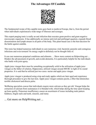 The Advantages Of Candida
The fundamental recipe of this capable tonic goes back to medieval Europe, that is, from the period
when individuals experienced a wide range of illnesses and scourges.
This expert purging tonic is really an anti infection that executes gram positive and gram negative
microscopic organisms. It has additionally an intense antiviral and antifungal equation, expands blood
dissemination and lymph stream in all parts of the body. This plant based cure is the best decision for
the battle against candida.
This tonic has helped numerous individuals to cure numerous viral, bacterial, parasitic and contagious
infections and even torment! Its energy ought to definitely not be thought little of.
It can cure numerous perpetual conditions and ailments. ... Show more content on Helpwriting.net ...
Hinders the advancement of growth, and avoids dementia. It is particularly helpful for the individuals
who battle with joint agony.
Apple juice vinegar there must be something exceptionally solid in the utilization of apple juice
vinegar as the father of solution, Hippocrates, utilized vinegar around 400 BC in light of its sound
properties. It is said that he utilized just two cures: nectar and apple juice vinegar.
Apple juice vinegar is produced using crisp and ready apples which are later aged and experience
thorough procedure to give the last item. Apple juice vinegar contains pectin, a fiber that diminishes
terrible cholesterol and directs pulse.
Wellbeing specialists concur that individuals require more calcium as they get old. Vinegar helps the
extraction of calcium from sustenances it is blended with, which helps during the time spent keeping
up bone quality. Potassium insufficiency causes an assortment of issues including male pattern
baldness, fragile nails and teeth, sinusitis, and runny
... Get more on HelpWriting.net ...
 
