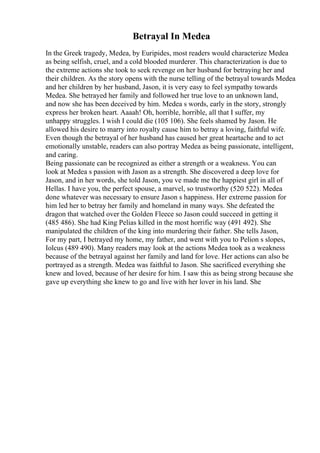 Betrayal In Medea
In the Greek tragedy, Medea, by Euripides, most readers would characterize Medea
as being selfish, cruel, and a cold blooded murderer. This characterization is due to
the extreme actions she took to seek revenge on her husband for betraying her and
their children. As the story opens with the nurse telling of the betrayal towards Medea
and her children by her husband, Jason, it is very easy to feel sympathy towards
Medea. She betrayed her family and followed her true love to an unknown land,
and now she has been deceived by him. Medea s words, early in the story, strongly
express her broken heart. Aaaah! Oh, horrible, horrible, all that I suffer, my
unhappy struggles. I wish I could die (105 106). She feels shamed by Jason. He
allowed his desire to marry into royalty cause him to betray a loving, faithful wife.
Even though the betrayal of her husband has caused her great heartache and to act
emotionally unstable, readers can also portray Medea as being passionate, intelligent,
and caring.
Being passionate can be recognized as either a strength or a weakness. You can
look at Medea s passion with Jason as a strength. She discovered a deep love for
Jason, and in her words, she told Jason, you ve made me the happiest girl in all of
Hellas. I have you, the perfect spouse, a marvel, so trustworthy (520 522). Medea
done whatever was necessary to ensure Jason s happiness. Her extreme passion for
him led her to betray her family and homeland in many ways. She defeated the
dragon that watched over the Golden Fleece so Jason could succeed in getting it
(485 486). She had King Pelias killed in the most horrific way (491 492). She
manipulated the children of the king into murdering their father. She tells Jason,
For my part, I betrayed my home, my father, and went with you to Pelion s slopes,
Iolcus (489 490). Many readers may look at the actions Medea took as a weakness
because of the betrayal against her family and land for love. Her actions can also be
portrayed as a strength. Medea was faithful to Jason. She sacrificed everything she
knew and loved, because of her desire for him. I saw this as being strong because she
gave up everything she knew to go and live with her lover in his land. She
 