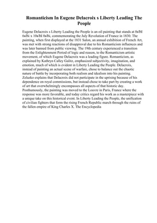 Romanticism In Eugene Delacroix s Liberty Leading The
People
Eugene Delacroix s Liberty Leading the People is an oil painting that stands at 8вЂІ
6вЂі x 10вЂІ 8вЂі, commemorating the July Revolution of France in 1830. The
painting, when first displayed at the 1831 Salon, an annual exhibition of French Art,
was met with strong reactions of disapproval due to his Romanticism influences and
was later banned from public viewing. The 19th century experienced a transition
from the Enlightenment Period of logic and reason, to the Romanticism artistic
movement, of which Eugene Delacroix was a leading figure. Romanticism, as
explained by Kathryn Calley Galitz, emphasized subjectivity, imagination, and
emotion, much of which is evident in Liberty Leading the People. Delacroix,
instead of painting an actual scene of warfare, chose to balance out the chaotic
nature of battle by incorporating both realism and idealism into his painting.
Zelazko explains that Delacroix did not participate in the uprising because of his
dependence on royal commissions, but instead chose to take part by creating a work
of art that overwhelmingly encompasses all aspects of that historic day.
Posthumously, the painting was moved to the Louvre in Paris, France where the
response was more favorable, and today critics regard his work as a masterpiece with
a unique take on this historical event. In Liberty Leading the People, the unification
of civilian fighters that form the rising French Republic march through the ruins of
the fallen empire of King Charles X. The Encyclopedia
 