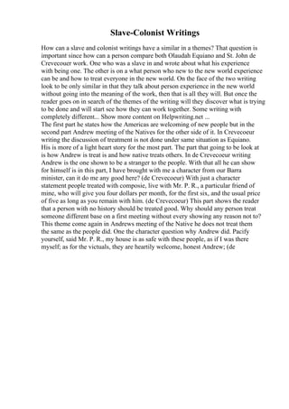 Slave-Colonist Writings
How can a slave and colonist writings have a similar in a themes? That question is
important since how can a person compare both Olaudah Equiano and St. John de
Crevecouer work. One who was a slave in and wrote about what his experience
with being one. The other is on a what person who new to the new world experience
can be and how to treat everyone in the new world. On the face of the two writing
look to be only similar in that they talk about person experience in the new world
without going into the meaning of the work, then that is all they will. But once the
reader goes on in search of the themes of the writing will they discover what is trying
to be done and will start see how they can work together. Some writing with
completely different... Show more content on Helpwriting.net ...
The first part he states how the Americas are welcoming of new people but in the
second part Andrew meeting of the Natives for the other side of it. In Crevecoeur
writing the discussion of treatment is not done under same situation as Equiano.
His is more of a light heart story for the most part. The part that going to be look at
is how Andrew is treat is and how native treats others. In de Crevecoeur writing
Andrew is the one shown to be a stranger to the people. With that all he can show
for himself is in this part, I have brought with me a character from our Barra
minister, can it do me any good here? (de Crevecoeur) With just a character
statement people treated with composie, live with Mr. P. R., a particular friend of
mine, who will give you four dollars per month, for the first six, and the usual price
of five as long as you remain with him. (de Crevecoeur) This part shows the reader
that a person with no history should be treated good. Why should any person treat
someone different base on a first meeting without every showing any reason not to?
This theme come again in Andrews meeting of the Native he does not treat them
the same as the people did. One the character question why Andrew did. Pacify
yourself, said Mr. P. R., my house is as safe with these people, as if I was there
myself; as for the victuals, they are heartily welcome, honest Andrew; (de
 