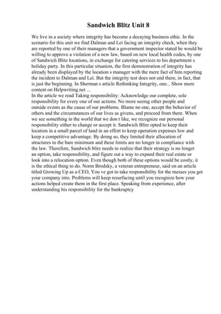 Sandwich Blitz Unit 8
We live in a society where integrity has become a decaying business ethic. In the
scenario for this unit we find Dalman and Lei facing an integrity check, when they
are reported by one of their managers that a government inspector stated he would be
willing to approve a violation of a new law, based on new local health codes, by one
of Sandwich Blitz locations, in exchange for catering services to his department s
holiday party. In this particular situation, the first demonstration of integrity has
already been displayed by the location s manager with the mere fact of him reporting
the incident to Dalman and Lei. But the integrity test does not end there, in fact, that
is just the beginning. In Sherman s article Rethinking Integrity, one... Show more
content on Helpwriting.net ...
In the article we read Taking responsibility: Acknowledge our complete, sole
responsibility for every one of our actions. No more seeing other people and
outside events as the cause of our problems. Blame no one, accept the behavior of
others and the circumstances of our lives as givens, and proceed from there. When
we see something in the world that we don t like, we recognize our personal
responsibility either to change or accept it. Sandwich Blitz opted to keep their
location in a small parcel of land in an effort to keep operation expenses low and
keep a competitive advantage. By doing so, they limited their allocation of
structures to the bare minimum and these limits are no longer in compliance with
the law. Therefore, Sandwich blitz needs to realize that their strategy is no longer
an option, take responsibility, and figure out a way to expand their real estate or
look into a relocation option. Even though both of these options would be costly, it
is the ethical thing to do. Norm Brodsky, a veteran entrepreneur, said on an article
titled Growing Up as a CEO, You ve got to take responsibility for the messes you get
your company into. Problems will keep resurfacing until you recognize how your
actions helped create them in the first place. Speaking from experience, after
understanding his responsibility for the bankruptcy
 