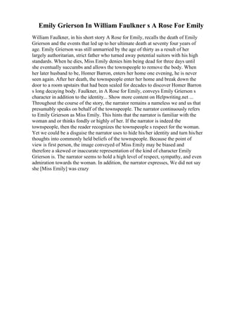 Emily Grierson In William Faulkner s A Rose For Emily
William Faulkner, in his short story A Rose for Emily, recalls the death of Emily
Grierson and the events that led up to her ultimate death at seventy four years of
age. Emily Grierson was still unmarried by the age of thirty as a result of her
largely authoritarian, strict father who turned away potential suitors with his high
standards. When he dies, Miss Emily denies him being dead for three days until
she eventually succumbs and allows the townspeople to remove the body. When
her later husband to be, Homer Barron, enters her home one evening, he is never
seen again. After her death, the townspeople enter her home and break down the
door to a room upstairs that had been sealed for decades to discover Homer Barron
s long decaying body. Faulkner, in A Rose for Emily, conveys Emily Grierson s
character in addition to the identity... Show more content on Helpwriting.net ...
Throughout the course of the story, the narrator remains a nameless we and us that
presumably speaks on behalf of the townspeople. The narrator continuously refers
to Emily Grierson as Miss Emily. This hints that the narrator is familiar with the
woman and or thinks fondly or highly of her. If the narrator is indeed the
townspeople, then the reader recognizes the townspeople s respect for the woman.
Yet we could be a disguise the narrator uses to hide his/her identity and turn his/her
thoughts into commonly held beliefs of the townspeople. Because the point of
view is first person, the image conveyed of Miss Emily may be biased and
therefore a skewed or inaccurate representation of the kind of character Emily
Grierson is. The narrator seems to hold a high level of respect, sympathy, and even
admiration towards the woman. In addition, the narrator expresses, We did not say
she [Miss Emily] was crazy
 