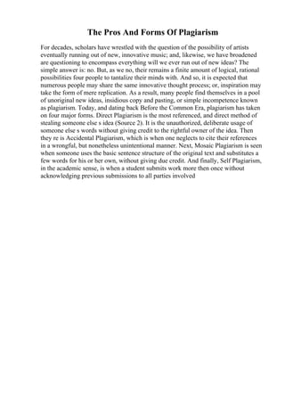 The Pros And Forms Of Plagiarism
For decades, scholars have wrestled with the question of the possibility of artists
eventually running out of new, innovative music; and, likewise, we have broadened
are questioning to encompass everything will we ever run out of new ideas? The
simple answer is: no. But, as we no, their remains a finite amount of logical, rational
possibilities four people to tantalize their minds with. And so, it is expected that
numerous people may share the same innovative thought process; or, inspiration may
take the form of mere replication. As a result, many people find themselves in a pool
of unoriginal new ideas, insidious copy and pasting, or simple incompetence known
as plagiarism. Today, and dating back Before the Common Era, plagiarism has taken
on four major forms. Direct Plagiarism is the most referenced, and direct method of
stealing someone else s idea (Source 2). It is the unauthorized, deliberate usage of
someone else s words without giving credit to the rightful owner of the idea. Then
they re is Accidental Plagiarism, which is when one neglects to cite their references
in a wrongful, but nonetheless unintentional manner. Next, Mosaic Plagiarism is seen
when someone uses the basic sentence structure of the original text and substitutes a
few words for his or her own, without giving due credit. And finally, Self Plagiarism,
in the academic sense, is when a student submits work more then once without
acknowledging previous submissions to all parties involved
 