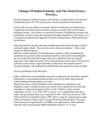 Changes Of Indian Economy And The Social Sectors,
Poverty,...
Sectorial changes in Indian Economy with reference to Liberalization, Privatization
Globalization post 1991 The social sectors, Poverty and Reform Introduction
In July 1991 the new model of economic reforms in India know as Globalization,
Liberalization and Privatization started to create an economy that was the fastest
building economy. This reform was successful in terms of building the economy but
as India has a diverse society the rapid growth bought inequalities in the society. As a
consequence people became opposed to the idea of globalization, liberalization and
privatization.
India lags behind in general education standard and achievement and also in health
and health improvement . These are the sectors where government ... Show more
content on Helpwriting.net ...
India has a high proportion of manufacturing companies. These manufacturing
companies are generally labor concentrated and they will be labor demanding but
the use of labor has been discouraged and use of capital has been encouraged
especially in the organized sector. Even in the agricultural sector there is more of self
sufficiency crops such as sugar and edible oil than those that require intensive
farming techniques. The demand for unskilled labor has reduced over time in India.
Poverty and Reform in the Short Run
India s stabilization was remarkably successful compared to the most other countries.
Stabilization is unavoidable and has nowhere, not even in India, been achieved
without hurting the poor people to an extent .
Despite the success of the devaluation some reductions in expenditure were
required to create a number of these cuts, which were in Social Services (SS) and
expenditure in Rural Development (RD). In 1991 1992 the central nominal
expenditure rose by 1.5 %, 1992 1993 it rose by 17.5 % (depending on the price
index). By any measure there was a sharp fall in 1991 1992, the recovery in 1992
1993 still left real expenditure below 1990 1991 by using the consumer price index
(CPI) for industrial workers and 8 % using CPI for agricultural labors. The states,
which account for regarding 80 % of SSRD, were squeezed by a fall in transfers
from the center with marginal SSRD expenditure rising by 12.7% and
 