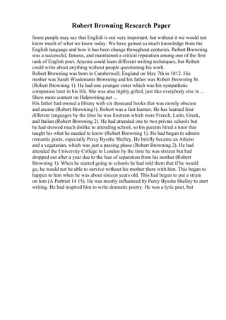 Robert Browning Research Paper
Some people may say that English is not very important, but without it we would not
know much of what we know today. We have gained so much knowledge from the
English language and how it has been change throughout centuries. Robert Browning
was a successful, famous, and maintained a critical reputation among one of the first
rank of English poet. Anyone could learn different writing techniques, but Robert
could write about anything without people questioning his work.
Robert Browning was born in Camberwell, England on May 7th in 1812. His
mother was Sarah Wiedemann Browning and his father was Robert Browning Sr.
(Robert Browning 1). He had one younger sister which was his sympathetic
companion later in his life. She was also highly gifted, just like everybody else in ...
Show more content on Helpwriting.net ...
His father had owned a library with six thousand books that was mostly obscure
and arcane (Robert Browning1). Robert was a fast learner. He has learned four
different languages by the time he was fourteen which were French, Latin, Greek,
and Italian (Robert Browning 2). He had attended one to two private schools but
he had showed much dislike to attending school, so his parents hired a tutor that
taught his what he needed to know (Robert Browning 1). He had begun to admire
romantic poets, especially Percy Bysshe Shelley. He briefly became an Atheist
and a vegetarian, which was just a passing phase (Robert Browning 2). He had
attended the University College in London by the time he was sixteen but had
dropped out after a year due to the fear of separation from his mother (Robert
Browning 1). When he started going to schools he had told them that if he would
go, he would not be able to survive without his mother there with him. This began to
happen to him when he was about sixteen years old. This had begun to put a strain
on him (A Portrait 14 15). He was mostly influenced by Percy Bysshe Shelley to start
writing. He had inspired him to write dramatic poetry. He was a lyric poet, but
 