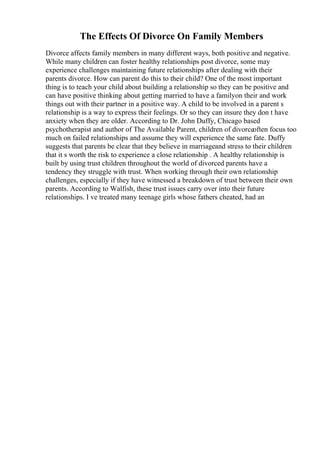 The Effects Of Divorce On Family Members
Divorce affects family members in many different ways, both positive and negative.
While many children can foster healthy relationships post divorce, some may
experience challenges maintaining future relationships after dealing with their
parents divorce. How can parent do this to their child? One of the most important
thing is to teach your child about building a relationship so they can be positive and
can have positive thinking about getting married to have a familyon their and work
things out with their partner in a positive way. A child to be involved in a parent s
relationship is a way to express their feelings. Or so they can insure they don t have
anxiety when they are older. According to Dr. John Duffy, Chicago based
psychotherapist and author of The Available Parent, children of divorceoften focus too
much on failed relationships and assume they will experience the same fate. Duffy
suggests that parents be clear that they believe in marriageand stress to their children
that it s worth the risk to experience a close relationship . A healthy relationship is
built by using trust children throughout the world of divorced parents have a
tendency they struggle with trust. When working through their own relationship
challenges, especially if they have witnessed a breakdown of trust between their own
parents. According to Walfish, these trust issues carry over into their future
relationships. I ve treated many teenage girls whose fathers cheated, had an
 