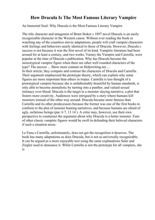 How Dracula Is The Most Famous Literary Vampire
An Immortal Soul: Why Dracula is the Most Famous Literary Vampire
The title character and antagonist of Bram Stoker s 1897 novel Dracula is an easily
recognizable character in the Western canon. Without ever reading the book or
watching any of the countless movie adaptations, people will craft vampire characters
with feelings and behaviors nearly identical to those of Dracula. However, Dracula s
success is not because it was the first novel of its kind. Vampiric literature had been
around for at least a century, and two works, Varney the Vampire and Carmilla, were
popular at the time of Dracula s publication. Why has Dracula become the
stereotypical vampire figure when there are other well rounded characters of the
type? The answer ... Show more content on Helpwriting.net ...
In their article, they compare and contrast the characters of Dracula and Carmilla.
Their argument emphasized the prototype theory, which can explain why some
figures are more important than others in tropes. Carmilla is less thought of a
prototypical vampire because she is unfathomably beautiful by human standards, is
only able to become animalistic by turning into a panther, and valued sexual
intimacy over blood. Dracula is the target in a monster slaying narrative, a plot that
fosters more creativity. Audiences were intrigued by a story where humans kill
monsters instead of the other way around. Dracula became more famous than
Carmilla and its other predecessors because the former was one of the first books to
conform to the plot of monster hunting narratives, and because humans are afraid of
ugly, nefarious beings (par. 6 7, 13 14 ). A critic may, however, use their own
perspective to counteract the argument about why Dracula is a better monster. Fans
of other classic vampiric figures would be swift in defending their beloved characters
if such a situation arose.
Le Fanu s Carmilla, unfortunately, does not get the recognition it deserves. The
book has many adaptations as does Dracula, but is not as universally recognizable.
It can be argued as a more enjoyable text using the same explanations Saler and
Ziegler used to denounce it. While Carmilla is not the prototype for all vampires, she
is
 