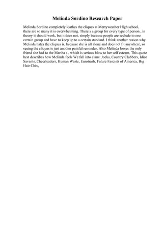 Melinda Sordino Research Paper
Melinda Sordino completely loathes the cliques at Merryweather High school,
there are so many it is overwhelming. There s a group for every type of person , in
theory it should work, but it does not, simply because people are seclude to one
certain group and have to keep up to a certain standard. I think another reason why
Melinda hates the cliques is, because she is all alone and does not fit anywhere, so
seeing the cliques is just another painful reminder. Also Melinda losses the only
friend she had to the Martha s , which is serious blow to her self esteem. This quote
best describes how Melinda feels We fall into clans: Jocks, Country Clubbers, Idiot
Savants, Cheerleaders, Human Waste, Eurotrash, Future Fascists of America, Big
Hair Chix,
 