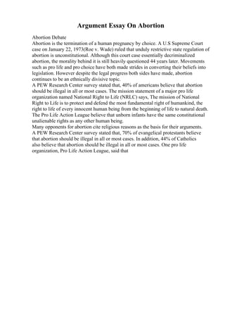 Argument Essay On Abortion
Abortion Debate
Abortion is the termination of a human pregnancy by choice. A U.S Supreme Court
case on January 22, 1973(Roe v. Wade) ruled that unduly restrictive state regulation of
abortion is unconstitutional. Although this court case essentially decriminalized
abortion, the morality behind it is still heavily questioned 44 years later. Movements
such as pro life and pro choice have both made strides in converting their beliefs into
legislation. However despite the legal progress both sides have made, abortion
continues to be an ethnically divisive topic.
A PEW Research Center survey stated that, 40% of americans believe that abortion
should be illegal in all or most cases. The mission statement of a major pro life
organization named National Right to Life (NRLC) says, The mission of National
Right to Life is to protect and defend the most fundamental right of humankind, the
right to life of every innocent human being from the beginning of life to natural death.
The Pro Life Action League believe that unborn infants have the same constitutional
unalienable rights as any other human being.
Many opponents for abortion cite religious reasons as the basis for their arguments.
A PEW Research Center survey stated that, 70% of evangelical protestants believe
that abortion should be illegal in all or most cases. In addition, 44% of Catholics
also believe that abortion should be illegal in all or most cases. One pro life
organization, Pro Life Action League, said that
 
