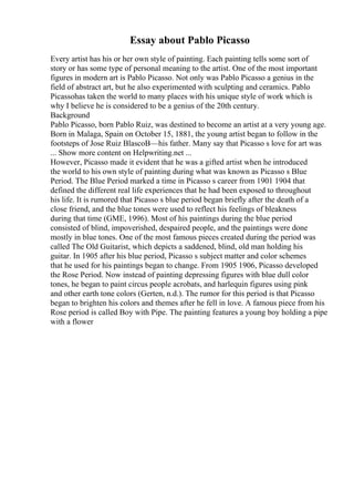 Essay about Pablo Picasso
Every artist has his or her own style of painting. Each painting tells some sort of
story or has some type of personal meaning to the artist. One of the most important
figures in modern art is Pablo Picasso. Not only was Pablo Picasso a genius in the
field of abstract art, but he also experimented with sculpting and ceramics. Pablo
Picassohas taken the world to many places with his unique style of work which is
why I believe he is considered to be a genius of the 20th century.
Background
Pablo Picasso, born Pablo Ruiz, was destined to become an artist at a very young age.
Born in Malaga, Spain on October 15, 1881, the young artist began to follow in the
footsteps of Jose Ruiz BlascoВ—his father. Many say that Picasso s love for art was
... Show more content on Helpwriting.net ...
However, Picasso made it evident that he was a gifted artist when he introduced
the world to his own style of painting during what was known as Picasso s Blue
Period. The Blue Period marked a time in Picasso s career from 1901 1904 that
defined the different real life experiences that he had been exposed to throughout
his life. It is rumored that Picasso s blue period began briefly after the death of a
close friend, and the blue tones were used to reflect his feelings of bleakness
during that time (GME, 1996). Most of his paintings during the blue period
consisted of blind, impoverished, despaired people, and the paintings were done
mostly in blue tones. One of the most famous pieces created during the period was
called The Old Guitarist, which depicts a saddened, blind, old man holding his
guitar. In 1905 after his blue period, Picasso s subject matter and color schemes
that he used for his paintings began to change. From 1905 1906, Picasso developed
the Rose Period. Now instead of painting depressing figures with blue dull color
tones, he began to paint circus people acrobats, and harlequin figures using pink
and other earth tone colors (Gerten, n.d.). The rumor for this period is that Picasso
began to brighten his colors and themes after he fell in love. A famous piece from his
Rose period is called Boy with Pipe. The painting features a young boy holding a pipe
with a flower
 