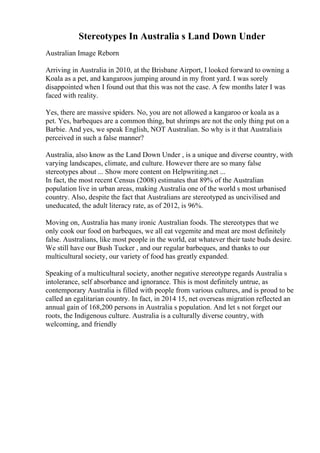 Stereotypes In Australia s Land Down Under
Australian Image Reborn
Arriving in Australia in 2010, at the Brisbane Airport, I looked forward to owning a
Koala as a pet, and kangaroos jumping around in my front yard. I was sorely
disappointed when I found out that this was not the case. A few months later I was
faced with reality.
Yes, there are massive spiders. No, you are not allowed a kangaroo or koala as a
pet. Yes, barbeques are a common thing, but shrimps are not the only thing put on a
Barbie. And yes, we speak English, NOT Australian. So why is it that Australiais
perceived in such a false manner?
Australia, also know as the Land Down Under , is a unique and diverse country, with
varying landscapes, climate, and culture. However there are so many false
stereotypes about ... Show more content on Helpwriting.net ...
In fact, the most recent Census (2008) estimates that 89% of the Australian
population live in urban areas, making Australia one of the world s most urbanised
country. Also, despite the fact that Australians are stereotyped as uncivilised and
uneducated, the adult literacy rate, as of 2012, is 96%.
Moving on, Australia has many ironic Australian foods. The stereotypes that we
only cook our food on barbeques, we all eat vegemite and meat are most definitely
false. Australians, like most people in the world, eat whatever their taste buds desire.
We still have our Bush Tucker , and our regular barbeques, and thanks to our
multicultural society, our variety of food has greatly expanded.
Speaking of a multicultural society, another negative stereotype regards Australia s
intolerance, self absorbance and ignorance. This is most definitely untrue, as
contemporary Australia is filled with people from various cultures, and is proud to be
called an egalitarian country. In fact, in 2014 15, net overseas migration reflected an
annual gain of 168,200 persons in Australia s population. And let s not forget our
roots, the Indigenous culture. Australia is a culturally diverse country, with
welcoming, and friendly
 