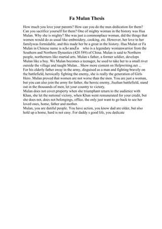 Fa Mulan Thesis
How much you love your parents? How can you do the max dedication for them?
Can you sacrifice yourself for them? One of mighty woman in the history was Hua
Mulan. Why she is mighty? She was just a commonplace woman, did the things that
women would do as usual like embroidery, cooking, etc. However, her love to her
familywas formidable, and this made her be a great in the history. Hua Mulan or Fa
Mulan in Chinese name is иЉ±жњЁи who is a legendary womanwarrior from the
Southern and Northern Dynasties (420 589) of China. Mulan is said to Northern
people, northerners like martial arts. Mulan s father, a former soldier, develops
Mulan like a boy. We Mulan becomes a teenager, he used to take her to a small river
outside the village and taught Mulan... Show more content on Helpwriting.net ...
For his elderly father away in the army, disguised as a man and fighting bravely on
the battlefield, heroically fighting the enemy, she is really the generation of Girls
Hero. Mulan proved that women are not worse than the men. You are just a woman,
but you can also join the army for father, the heroic enemy, Jiuzhan battlefield, stand
out in the thousands of men, let your country to victory.
Mulan does not covet property when she triumphant return to the audience with
Khan, she let the national victory, when Khan went remunerated for your credit, but
she does not, does not belongings, office, the only just want to go back to see her
loved ones, home, father and mother.
Mulan, you are dutiful people. You have action, you know dad are older, but also
hold up a home, hard is not easy. For daddy s good life, you dedicate
 