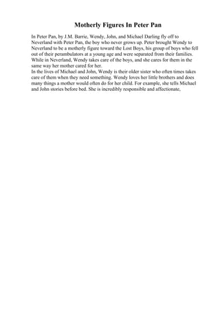 Motherly Figures In Peter Pan
In Peter Pan, by J.M. Barrie, Wendy, John, and Michael Darling fly off to
Neverland with Peter Pan, the boy who never grows up. Peter brought Wendy to
Neverland to be a motherly figure toward the Lost Boys, his group of boys who fell
out of their perambulators at a young age and were separated from their families.
While in Neverland, Wendy takes care of the boys, and she cares for them in the
same way her mother cared for her.
In the lives of Michael and John, Wendy is their older sister who often times takes
care of them when they need something. Wendy loves her little brothers and does
many things a mother would often do for her child. For example, she tells Michael
and John stories before bed. She is incredibly responsible and affectionate,
 