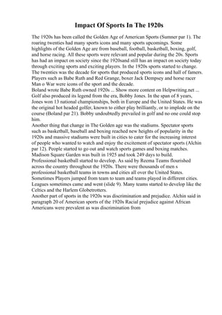 Impact Of Sports In The 1920s
The 1920s has been called the Golden Age of American Sports (Sumner par 1). The
roaring twenties had many sports icons and many sports upcomings. Some
highlights of the Golden Age are from baseball, football, basketball, boxing, golf,
and horse racing. All these sports were relevant and popular during the 20s. Sports
has had an impact on society since the 1920sand still has an impact on society today
through exciting sports and exciting players. In the 1920s sports started to change.
The twenties was the decade for sports that produced sports icons and hall of famers.
Players such as Babe Ruth and Red Grange, boxer Jack Dempsey and horse racer
Man o War were icons of the sport and the decade.
Boland wrote Babe Ruth owned 1920s ... Show more content on Helpwriting.net ...
Golf also produced its legend from the era, Bobby Jones. In the span of 8 years,
Jones won 13 national championships, both in Europe and the United States. He was
the original hot headed golfer, known to either play brilliantly, or to implode on the
course (Boland par 21). Bobby undoubtedly prevailed in golf and no one could stop
him.
Another thing that change in The Golden age was the stadiums. Spectator sports
such as basketball, baseball and boxing reached new heights of popularity in the
1920s and massive stadiums were built in cities to cater for the increasing interest
of people who wanted to watch and enjoy the excitement of spectator sports (Alchin
par 12). People started to go out and watch sports games and boxing matches.
Madison Square Garden was built in 1925 and took 249 days to build.
Professional basketball started to develop. As said by Reema Teams flourished
across the country throughout the 1920s. There were thousands of men s
professional basketball teams in towns and cities all over the United States.
Sometimes Players jumped from team to team and teams played in different cities.
Leagues sometimes came and went (slide 9). Many teams started to develop like the
Celtics and the Harlem Globetrotters.
Another part of sports in the 1920s was discrimination and prejudice. Alchin said in
paragraph 20 of American sports of the 1920s Racial prejudice against African
Americans were prevalent as was discrimination from
 