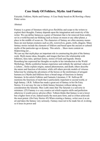 Case Study Of Folklore, Myths And Fantasy
Fairytale, Folklore, Myths and Fantasy: A Case Study based on JK Rowling s Harry
Potter series
Abstract
Fantasy is a genre of literature which gives flexibility and scope to the writers to
explore their thoughts. Fantasy depends upon the imagination and creativity of the
writer. We can define fantasyas a genre of literature that is far removed from reality,
set in a world beyond our thinking such as house on moon or any other planet, a
place in the middle of ocean etc. The characters of fantasy are often uncanny means
these are non human creatures such as elfs, werewolves, giants, trolls, dragons. Many
fantasy stories include the elements of folklore and based upon the ancient or cultural
myths of the particular age or dynasty. This article ... Show more content on
Helpwriting.net ...
We can say that myth plays an important role in constructing the plot of the fantasy
work. Myth means ideas, thoughts, and images that have the relationship with
folklores, fairy tales, spiritual stories, stories of Gods and legends. Donna
Rosenberg has expressed her thoughts on myths in her introduction to the World
Mythology, Myths symbolize human experience and embody the spiritual values of
a culture....Some explain origins, natural phenomenon, and death; others describe
the nature and function of divinities; while still others provide models of virtuous
behaviour by relating the adventures of the heroes or the misfortunes of arrogant
humans.(xv) Myths and folklores have a broad range of functions in fantasy
literature. In his article Folklore and Fantastic Literature, C.W. Sullivan III
mentions the functions of myth that is particularly important to second world, or
high fantasy. J.R.R. Tolkien has made a great use of fantasy in his On Fairy
Stories. It is not easy for one to think fantasy literature without taking into
consideration the fairytale. Max Luthi states that The fairytale is a universe in
miniature. (25) Fantasy is a very creative art which requires skills and perfection
otherwise it would convey adverse effect. Tolkien thinks that fantasy is not a lower
but a higher form of art, indeed nearly the most pure form, and so (when achieved)
the most potent. (On Fairy Stories 45) When creating a fantasy, writer uses it as an
art and takes the fantasy very seriously. Fantasy must not to be made fun of, in doing
so it loses its power and
 