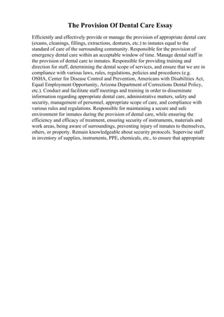 The Provision Of Dental Care Essay
Efficiently and effectively provide or manage the provision of appropriate dental care
(exams, cleanings, fillings, extractions, dentures, etc.) to inmates equal to the
standard of care of the surrounding community. Responsible for the provision of
emergency dental care within an acceptable window of time. Manage dental staff in
the provision of dental care to inmates. Responsible for providing training and
direction for staff, determining the dental scope of services, and ensure that we are in
compliance with various laws, rules, regulations, policies and procedures (e.g.
OSHA, Center for Disease Control and Prevention, Americans with Disabilities Act,
Equal Employment Opportunity, Arizona Department of Corrections Dental Policy,
etc.). Conduct and facilitate staff meetings and training in order to disseminate
information regarding appropriate dental care, administrative matters, safety and
security, management of personnel, appropriate scope of care, and compliance with
various rules and regulations. Responsible for maintaining a secure and safe
environment for inmates during the provision of dental care, while ensuring the
efficiency and efficacy of treatment, ensuring security of instruments, materials and
work areas, being aware of surroundings, preventing injury of inmates to themselves,
others, or property. Remain knowledgeable about security protocols. Supervise staff
in inventory of supplies, instruments, PPE, chemicals, etc., to ensure that appropriate
 
