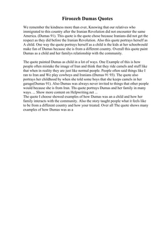 Firoozeh Dumas Quotes
We remember the kindness more than ever, Knowing that our relatives who
immigrated to this country after the Iranian Revolution did not encounter the same
America. (Dumas 91). This quote is the quote chose because Iranians did not get the
respect as they did before the Iranian Revolution. Also this quote portrays herself as
A child. One way the quote portrays herself as a child is the kids at her schoolwould
make fun of Dumas because she is from a different country. Overall this quote paint
Dumas as a child and her familys relationship with the community.
The quote painted Dumas as child in a lot of ways. One Example of this is how
people often mistake the image of Iran and think that they ride camels and stuff like
that when in reality they are just like normal people. People often said things like I
ran to Iran and We play cowboys and Iranians (Dumas 91 93). The quote also
portrays her childhood by when she told some boys that she keeps camels in her
garage(Dumas 91). Also Dumas was always never invited to things that other people
would because she is from Iran. Ths quote portrays Dumas and her family in many
ways. ... Show more content on Helpwriting.net ...
The quote I choose showed examples of how Dumas was an a child and how her
family interacts with the community. Also the story taught people what it feels like
to be from a different country and how your treated. Over all The quote shows many
examples of how Dumas was as a
 