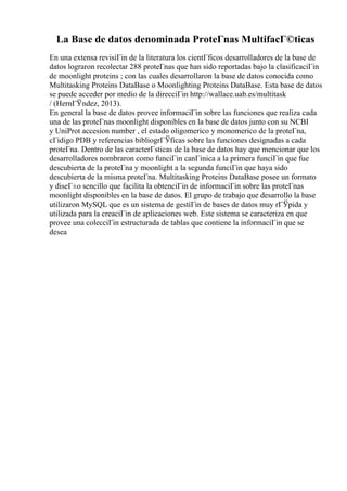 La Base de datos denominada ProteГnas MultifacГ©ticas
En una extensa revisiГіn de la literatura los cientГficos desarrolladores de la base de
datos lograron recolectar 288 proteГnas que han sido reportadas bajo la clasificaciГіn
de moonlight proteins ; con las cuales desarrollaron la base de datos conocida como
Multitasking Proteins DataBase o Moonlighting Proteins DataBase. Esta base de datos
se puede acceder por medio de la direcciГіn http://wallace.uab.es/multitask
/ (HernГЎndez, 2013).
En general la base de datos provee informaciГіn sobre las funciones que realiza cada
una de las proteГnas moonlight disponibles en la base de datos junto con su NCBI
y UniProt accesion number , el estado oligomerico y monomerico de la proteГna,
cГіdigo PDB y referencias bibliogrГЎficas sobre las funciones designadas a cada
proteГna. Dentro de las caracterГsticas de la base de datos hay que mencionar que los
desarrolladores nombraron como funciГіn canГіnica a la primera funciГіn que fue
descubierta de la proteГna y moonlight a la segunda funciГіn que haya sido
descubierta de la misma proteГna. Multitasking Proteins DataBase posee un formato
y diseГ±o sencillo que facilita la obtenciГіn de informaciГіn sobre las proteГnas
moonlight disponibles en la base de datos. El grupo de trabajo que desarrollo la base
utilizaron MySQL que es un sistema de gestiГіn de bases de datos muy rГЎpida y
utilizada para la creaciГіn de aplicaciones web. Este sistema se caracteriza en que
provee una colecciГіn estructurada de tablas que contiene la informaciГіn que se
desea
 