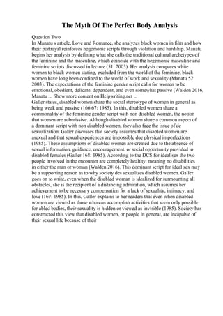 The Myth Of The Perfect Body Analysis
Question Two
In Manatu s article, Love and Romance, she analyzes black women in film and how
their portrayal reinforces hegemonic scripts through violation and hardship. Manatu
begins her analysis by defining what she calls the traditional cultural archetypes of
the feminine and the masculine, which coincide with the hegemonic masculine and
feminine scripts discussed in lecture (51: 2003). Her analysis compares white
women to black women stating, excluded from the world of the feminine, black
women have long been confined to the world of work and sexuality (Manatu 52:
2003). The expectations of the feminine gender script calls for women to be
emotional, obedient, delicate, dependent, and even somewhat passive (Walden 2016,
Manatu ... Show more content on Helpwriting.net ...
Galler states, disabled women share the social stereotype of women in general as
being weak and passive (166 67: 1985). In this, disabled women share a
commonality of the feminine gender script with non disabled women, the notion
that women are submissive. Although disabled women share a common aspect of
a dominant script with non disabled women, they also face the issue of de
sexualization. Galler discusses that society assumes that disabled women are
asexual and that sexual experiences are impossible due physical imperfections
(1985). These assumptions of disabled women are created due to the absence of
sexual information, guidance, encouragement, or social opportunity provided to
disabled females (Galler 168: 1985). According to the DCS for ideal sex the two
people involved in the encounter are completely healthy, meaning no disabilities
in either the man or woman (Walden 2016). This dominant script for ideal sex may
be a supporting reason as to why society des sexualizes disabled women. Galler
goes on to write, even when the disabled woman is idealized for surmounting all
obstacles, she is the recipient of a distancing admiration, which assumes her
achievement to be necessary compensation for a lack of sexuality, intimacy, and
love (167: 1985). In this, Galler explains to her readers that even when disabled
women are viewed as those who can accomplish activities that seem only possible
for abled bodies, their sexuality is hidden or viewed as invisible (1985). Society has
constructed this view that disabled women, or people in general, are incapable of
their sexual life because of their
 