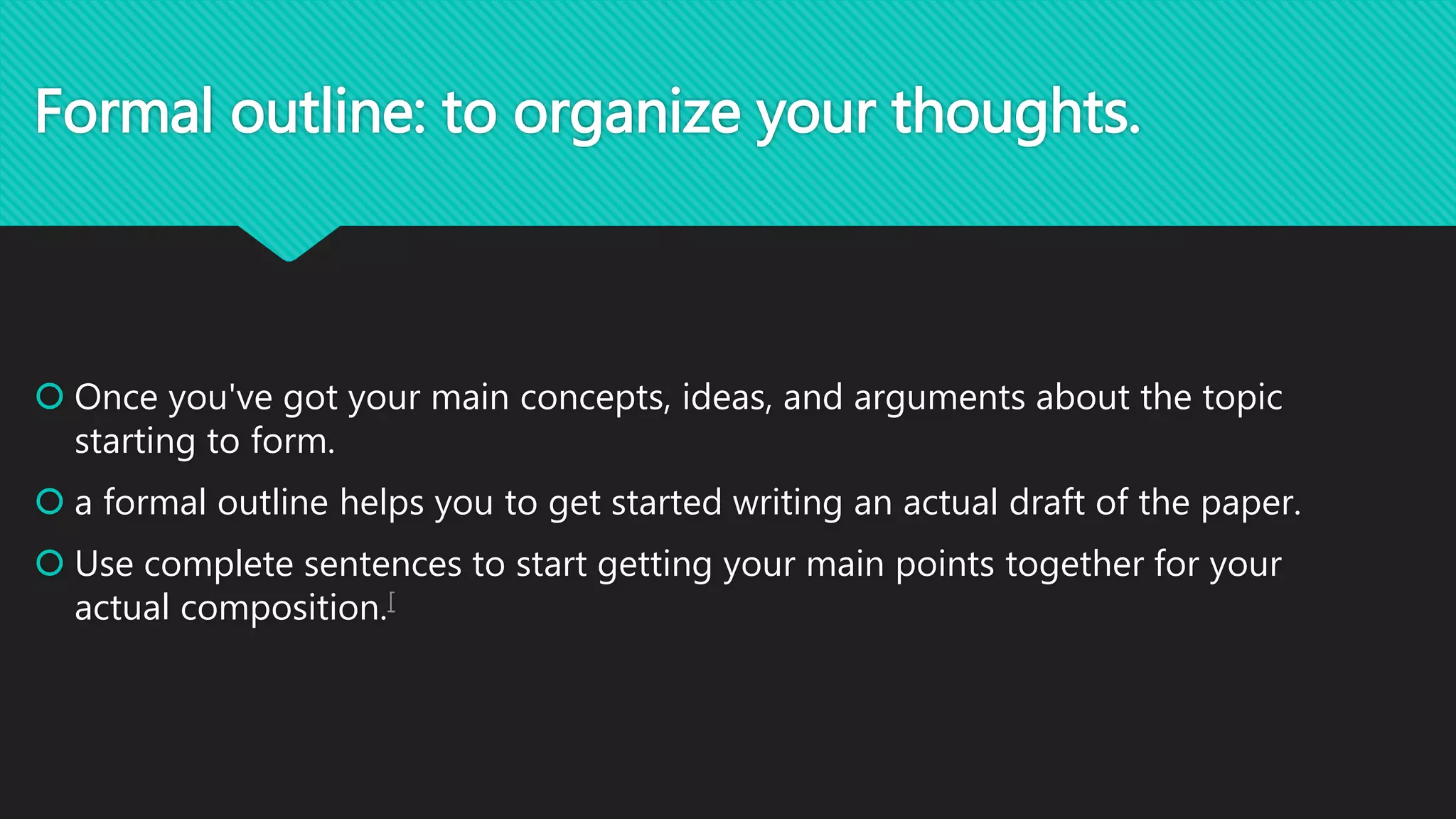 Formal outline: to organize your thoughts.
 Once you've got your main concepts, ideas, and arguments about the topic
starting to form.
 a formal outline helps you to get started writing an actual draft of the paper.
 Use complete sentences to start getting your main points together for your
actual composition.[
 