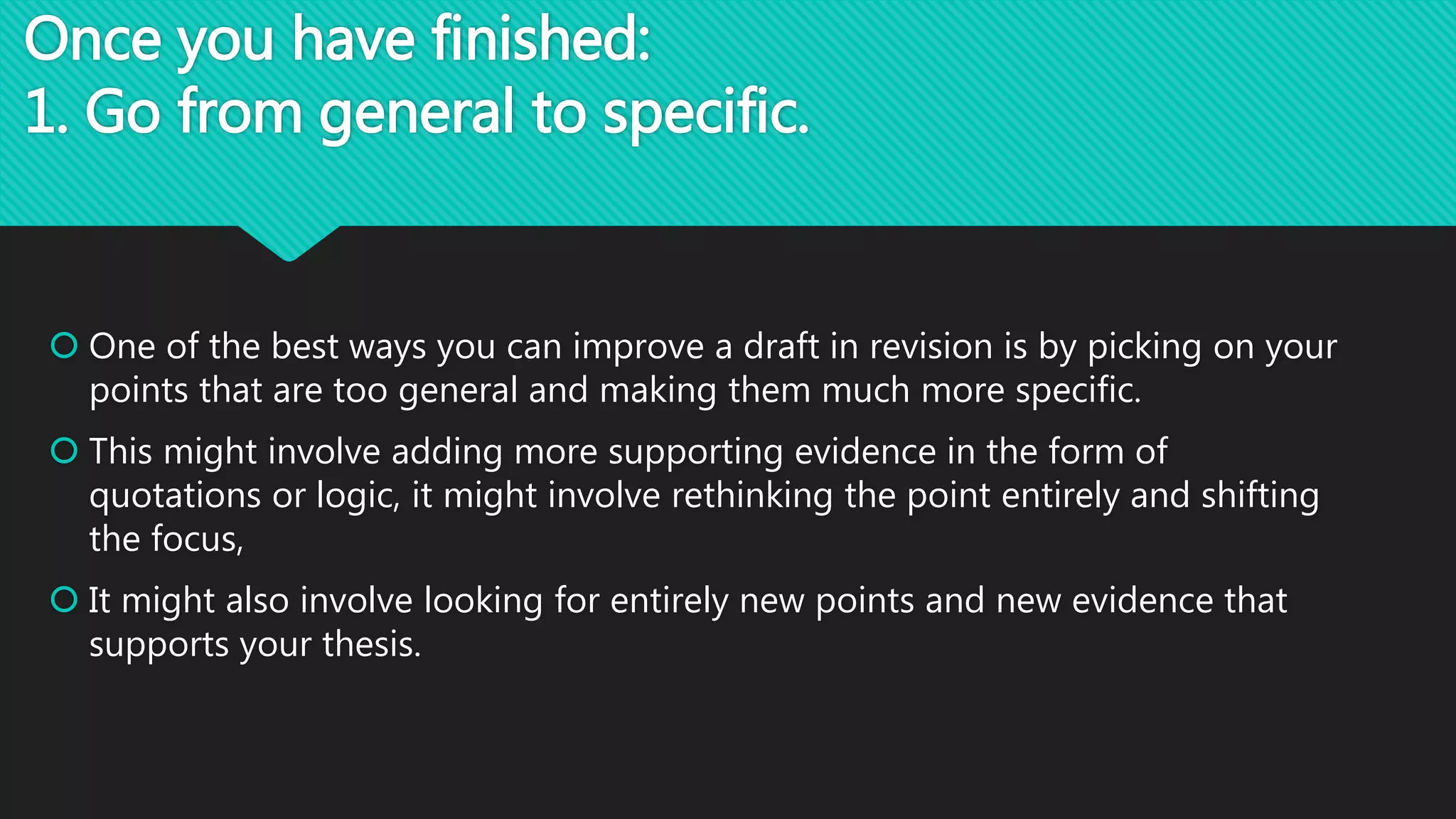 Once you have finished:
1. Go from general to specific.
 One of the best ways you can improve a draft in revision is by picking on your
points that are too general and making them much more specific.
 This might involve adding more supporting evidence in the form of
quotations or logic, it might involve rethinking the point entirely and shifting
the focus,
 It might also involve looking for entirely new points and new evidence that
supports your thesis.
 