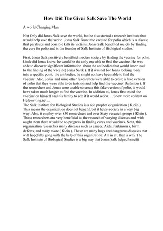 How Did The Giver Salk Save The World
A world Changing Man
Not Only did Jonas Salk save the world, but he also started a research institute that
would help save the world. Jonas Salk found the vaccine for polio which is a disease
that paralyzes and possible kills its victims. Jonas Salk benefited society by finding
the cure for polio and is the founder of Salk Institute of Biological studies.
First, Jonas Salk positively benefited modern society by finding the vaccine for polio.
Little did Jonas know, he would be the only one able to find the vaccine. He was
able to discover significant information about the antibodies that would latter lead
to the finding of the vaccine( Jonas Sank ). If it was not for Jonas looking more
into a specific point, the antibodies, he might not have been able to find the
vaccine. Also, Jonas and some other researchers were able to create a fake version
of polio that they were able to do tests on and help find the vaccine( Bankston ). If
the researchers and Jonas were unable to create this fake version of polio, it would
have taken much longer to find the vaccine. In addition to, Jonas first tested the
vaccine on himself and his family to see if it would work( ... Show more content on
Helpwriting.net ...
The Salk Institute for Biological Studies is a non prophet organization ( Klein ).
This means the organization does not benefit, but it helps society in a very big
way. Also, it employ over 850 researchers and over Sixty research groups ( Klein ).
These researchers are very beneficial to the research of varying diseases and with
ought them there would be no progress in finding cures and vaccines. Next, this
organization researches many diseases such as cancer, Aids, Parkinson s, birth
defects, and many more ( Klein ). These are many hugs and dangerous diseases that
will hopefully gong with the help of this organization. All in all, that is why The
Salk Institute of Biological Studies is a big way that Jonas Salk helped benefit
 
