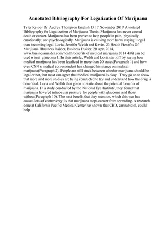 Annotated Bibliography For Legalization Of Marijuana
Tyler Keiper Dr. Audrey Thompson English 15 17 November 2017 Annotated
Bibliography for Legalization of Marijuana Thesis: Marijuana has never caused
death or cancer. Marijuana has been proven to help people in pain, physically,
emotionally, and psychologically. Marijuana is causing more harm staying illegal
than becoming legal. Loria, Jennifer Welsh and Kevin. 23 Health Benefits Of
Marijuana. Business Insider, Business Insider, 20 Apr. 2014,
www.businessinsider.com/health benefits of medical marijuana 2014 4/#it can be
used o treat glaucoma 1. In their article, Welsh and Loria start off by saying how
medical marijuana has been legalized in more than 20 states(Paragraph 1) and how
even CNN s medical correspondent has changed his stance on medical
marijuana(Paragraph 2). People are still stuck between whether marijuana should be
legal or not, but most can agree that medical marijuana is okay . They go on to show
that more and more studies are being conducted to try and understand how the drug is
beneficial. Loria and Welsh then go on to write about the potential benefits of
marijuana. In a study conducted by the National Eye Institute, they found that
marijuana lowered intraocular pressure for people with glaucoma and those
without(Paragraph 10). The next benefit that they mention, which this was has
caused lots of controversy, is that marijuana stops cancer from spreading. A research
done at California Pacific Medical Center has shown that CBD, cannabidiol, could
help
 