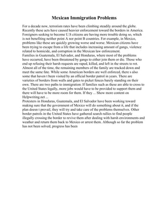 Mexican Immigration Problems
For a decade now, terrorism rates have been climbing steadily around the globe.
Recently these acts have caused heavier enforcement toward the borders in America.
Foreigners seeking to become U.S citizens are having more trouble doing so, which
is not benefiting neither point A nor point B countries. For example, in Mexico,
problems like these are quickly growing worse and worse. Mexican citizens have
been trying to escape from a life that includes increasing amount of gangs, violence
related to homicide, and corruption in the Mexican law enforcement.
Families in Guatemala, El Salvador, and Honduras, where most of the problems
have occurred, have been threatened by gangs to either join them or die. Those who
end up refusing their harsh requests are raped, killed, and left in the streets to rot.
Almost all of the time, the remaining members of the family are tracked down and
meet the same fate. While some American borders are well enforced, there s also
some that haven t been visited by an official border patrol in years. There are
varieties of borders from walls and gates to picket fences barely standing on their
own. There are two paths to immigration: If families such as these are able to cross to
the United States legally, more jobs would have to be provided to support them and
there will have to be more room for them. If they ... Show more content on
Helpwriting.net ...
Protesters in Honduras, Guatemala, and El Salvador have been working toward
making sure that the government of Mexico will do something about it, and if the
plan doesn t prevail, they will try and take care of the problems themselves. Other
border patrols in the United States have gathered search rallies to find people
illegally crossing the border to revive them after dealing with harsh environments and
weather and return them back to Mexico or arrest them. Although so far the problem
has not been solved, progress has been
 