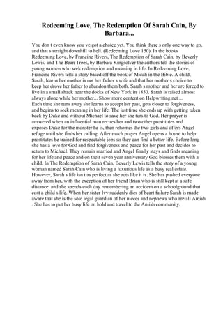 Redeeming Love, The Redemption Of Sarah Cain, By
Barbara...
You don t even know you ve got a choice yet. You think there s only one way to go,
and that s straight downhill to hell. (Redeeming Love 150). In the books
Redeeming Love, by Francine Rivers, The Redemption of Sarah Cain, by Beverly
Lewis, and The Bean Trees, by Barbara Kingsolver the authors tell the stories of
young women who seek redemption and meaning in life. In Redeeming Love,
Francine Rivers tells a story based off the book of Micah in the Bible. A child,
Sarah, learns her mother is not her father s wife and that her mother s choice to
keep her drove her father to abandon them both. Sarah s mother and her are forced to
live in a small shack near the docks of New York in 1850. Sarah is raised almost
always alone while her mother... Show more content on Helpwriting.net ...
Each time she runs away she learns to accept her past, gets closer to forgiveness,
and begins to seek meaning in her life. The last time she ends up with getting taken
back by Duke and without Michael to save her she turs to God. Her prayer is
answered when an influential man recues her and two other prostitutes and
exposes Duke for the monster he is, then rehomes the two girls and offers Angel
refuge until she finds her calling. After much prayer Angel opens a house to help
prostitutes be trained for respectable jobs so they can find a better life. Before long
she has a love for God and find forgiveness and peace for her past and decides to
return to Michael. They remain married and Angel finally stays and finds meaning
for her life and peace and on their seven year anniversary God blesses them with a
child. In The Redemption of Sarah Cain, Beverly Lewis tells the story of a young
woman named Sarah Cain who is living a luxurious life as a busy real estate.
However, Sarah s life isn t as perfect as she acts like it is. She has pushed everyone
away from her, with the exception of her friend Brian who is still kept at a safe
distance, and she spends each day remembering an accident on a schoolground that
cost a child s life. When her sister Ivy suddenly dies of heart failure Sarah is made
aware that she is the sole legal guardian of her nieces and nephews who are all Amish
. She has to put her busy life on hold and travel to the Amish community,
 