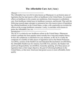 The Affordable Care Act ( Aca )
Absract++++++++++++++++++++++++++=
The Affordable Care Act (ACA) (also known as Obamacare ) is an historic piece of
legislation that has had massive effect on healthcare in the United States. Its systemic
effects on healthcare in this country are numberous, from insurance to ambulatory
care, from healthcare related taxes to healthcare resources, and beyond. That said, the
following research paper attempts to summarize how this massive piece of legislation
has effected healthcare in the United States, to date; with a particular eye towards the
effects on the average healthcare consumer. Lastly, it concludes with reasons to
praise the Affordable Care Act. ++++++++++++++++++++++++++=
Introduction++++++++++++++++++++++++++=
The ACA is a relatively new healthcare reform in the United States. Obamacare
(which is perhaps the more popular name) actually has a long and complex history.
In fact, this complexity is refectled in its very structure, as the ACA is really the
composite of a number of other pieces of legislation such as the Patient Protection
Act (PPA), sections of the Health Care and Education Reconciliation Act (HCERA),
the Affordable Health Care for America Act(AHCAA), and also, the Student Aid
and Fiscal Responsibility Act (SAFRA). Generally speaking, all of these pieces of
legislation had, as their target objective, the goal of reforming healthcare in the
United States, so that more Americans had greater access to more affordable, better
quality
 
