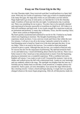 Essay on The Great Gig in the Sky
At a late Thursday night, I have received word that I would perform in a fancy ball
room. With only two weeks of experience I had a gig in front of a hundred people.
Like many first gigs, the stage plays tricks on you and makes you feel inferior.
Stage fright had to go away at some point, so I decided for it to be this Saturday
night. Countless of hours put into this one night, I would practice day in and day
out. There was something for me to prove. You don t have to be naturally talented
and experienced to become successful or to perform at a high level. All it takes is a
little self confidence and hard work. Is two weeks enough for a musician to pick up
an instrument and perform? A sunny day in Houston, Texas. Just this morning I have
... Show more content on Helpwriting.net ...
My heart quickly accelerated and continued to run for its life. I looked at my hands
which were beginning to moisture. The thought of performing with little
experience struck me down. I was a nervous wreck and I knew that within the next
five minutes. I will give it my all or die trying. I patiently waited to be called. A
loud thumping noise is heard as I head over to the door and open the door. It was
my father. There is no need to feel nervous. You worked so hard and pushed
yourself to prove a point. Although that may be true, you worked so hard not only
for success but also for the enjoyment of performing. My dad had turned his back
on me and faded away. I stood still thinking about what he has told me. There was a
better reason to why I stood up so late and practiced so much. From the beginning,
playing an instrument was a wonderful experience. With a confident look and a
brighter self esteem. I was ready to rock n roll! I treasured the moment. I put on my
shades and walked across the hall with a determined look. I made my way backstage
and was suddenly called to the stage. The spotlight was brighter than the suns ray. I
foolishly put my shades back on and take a look around me. Complete silence was
around me. Such a quiet, yet eerie atmosphere. Eyes across the stage followed me
like a homing missile. I strum a chord and begin playing. A rough start was quickly
changed whenever the music began progressing. After all, all that practice made me
 